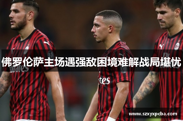 佛罗伦萨主场遇强敌困境难解战局堪忧