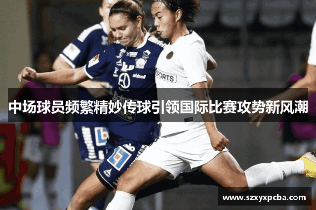 中场球员频繁精妙传球引领国际比赛攻势新风潮