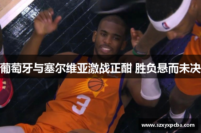 葡萄牙与塞尔维亚激战正酣 胜负悬而未决