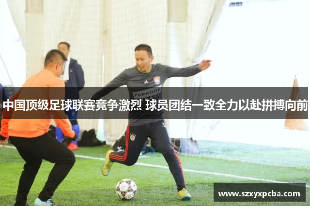 中国顶级足球联赛竞争激烈 球员团结一致全力以赴拼搏向前