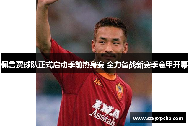佩鲁贾球队正式启动季前热身赛 全力备战新赛季意甲开幕