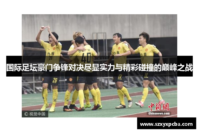 国际足坛豪门争锋对决尽显实力与精彩碰撞的巅峰之战