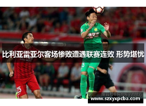 比利亚雷亚尔客场惨败遭遇联赛连败 形势堪忧