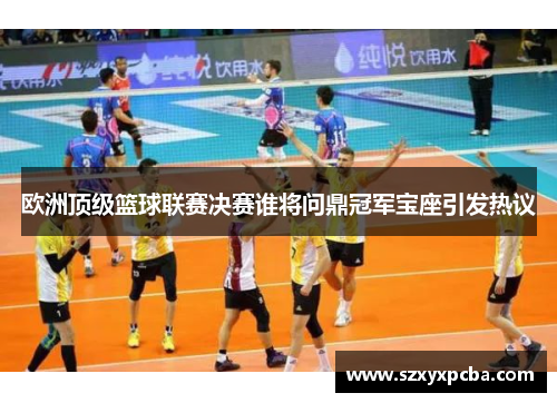 欧洲顶级篮球联赛决赛谁将问鼎冠军宝座引发热议
