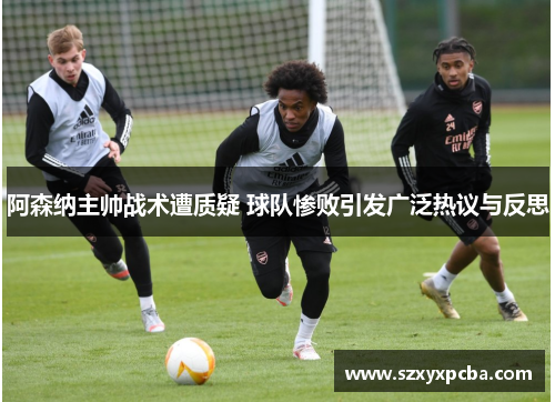 阿森纳主帅战术遭质疑 球队惨败引发广泛热议与反思