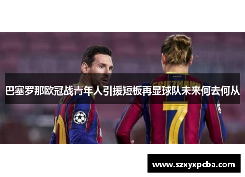 巴塞罗那欧冠战青年人引援短板再显球队未来何去何从
