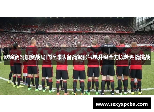 欧锦赛附加赛战局临近球队备战紧张气氛升级全力以赴迎战挑战