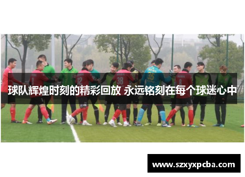 球队辉煌时刻的精彩回放 永远铭刻在每个球迷心中