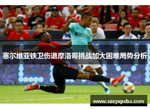 塞尔维亚铁卫伤退摩洛哥挑战加大困难局势分析