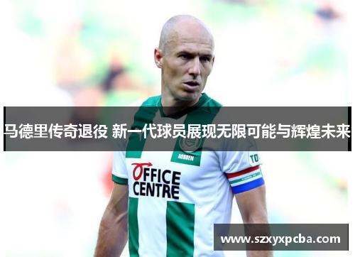 马德里传奇退役 新一代球员展现无限可能与辉煌未来