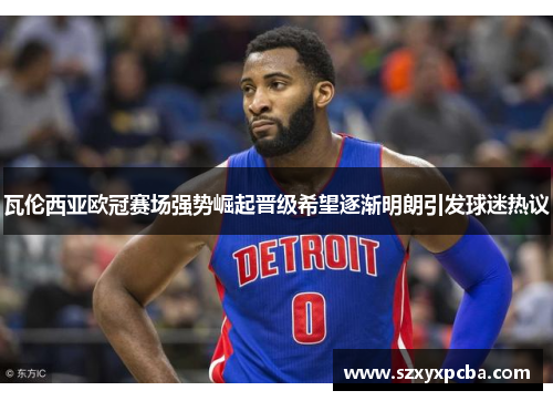 瓦伦西亚欧冠赛场强势崛起晋级希望逐渐明朗引发球迷热议