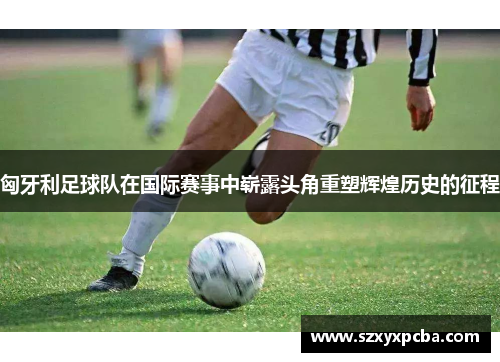 匈牙利足球队在国际赛事中崭露头角重塑辉煌历史的征程
