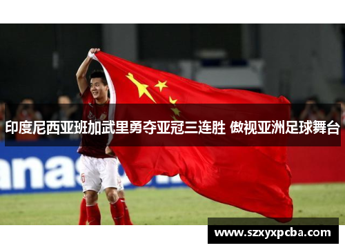 印度尼西亚班加武里勇夺亚冠三连胜 傲视亚洲足球舞台