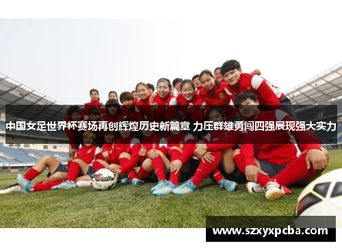 中国女足世界杯赛场再创辉煌历史新篇章 力压群雄勇闯四强展现强大实力
